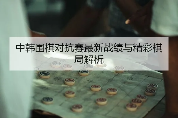 中韩围棋对抗赛最新战绩与精彩棋局解析